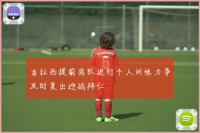 吉拉西提前离队进行个人训练力争及时复出迎战拜仁