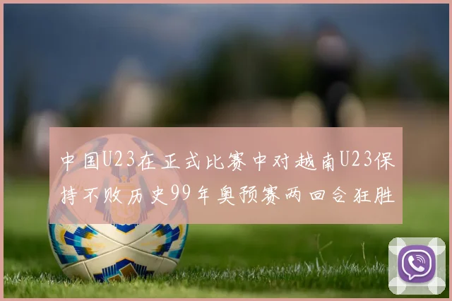 中国U23在正式比赛中对越南U23保持不败历史99年奥预赛两回合狂胜7-0