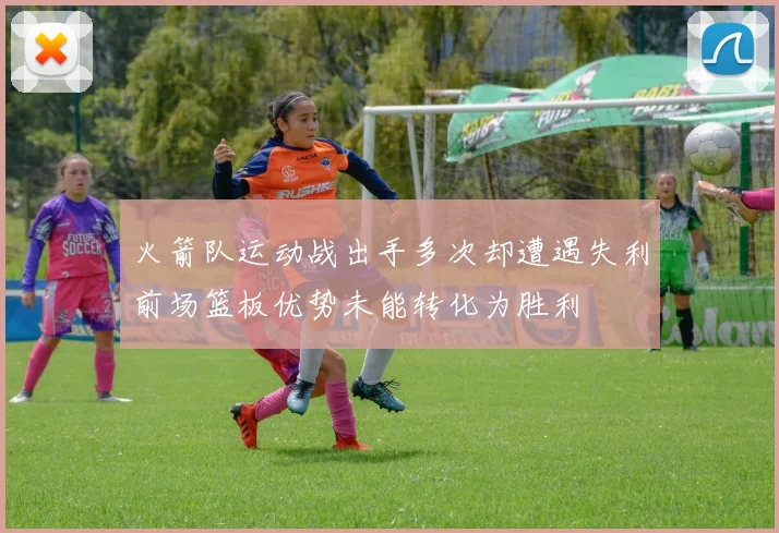 火箭队运动战出手多次却遭遇失利前场篮板优势未能转化为胜利