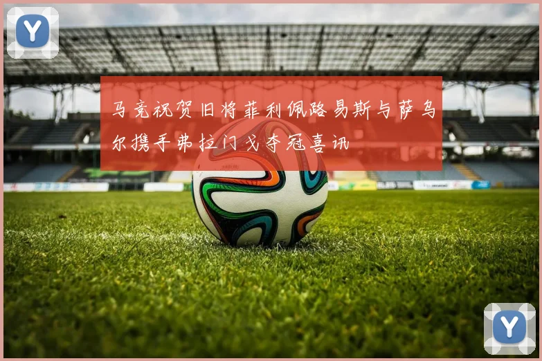 马竞祝贺旧将菲利佩路易斯与萨乌尔携手弗拉门戈夺冠喜讯