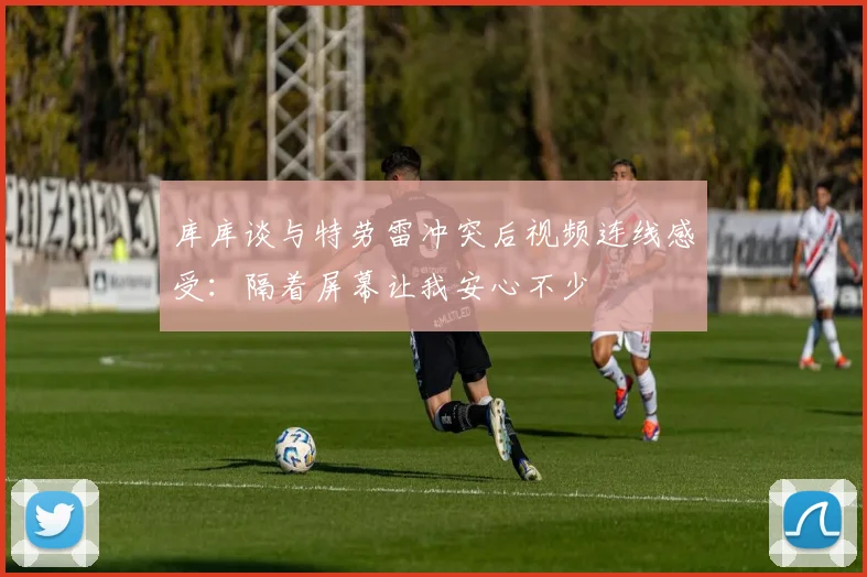 库库谈与特劳雷冲突后视频连线感受：隔着屏幕让我安心不少