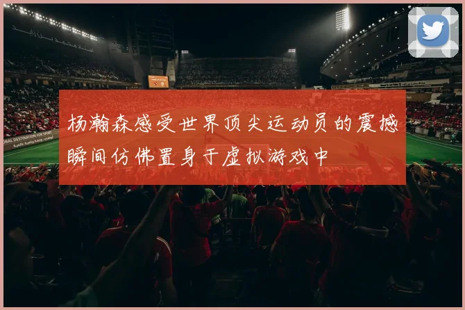杨瀚森感受世界顶尖运动员的震撼瞬间仿佛置身于虚拟游戏中