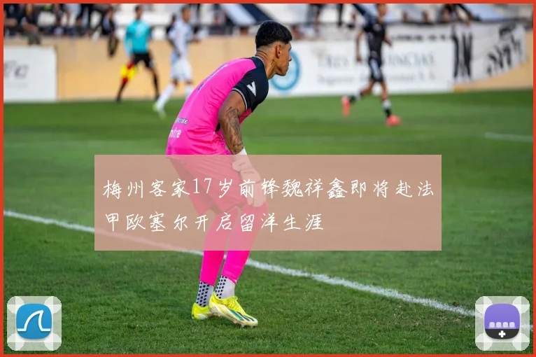 梅州客家17岁前锋魏祥鑫即将赴法甲欧塞尔开启留洋生涯