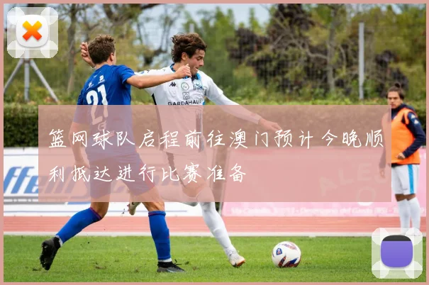 篮网球队启程前往澳门预计今晚顺利抵达进行比赛准备