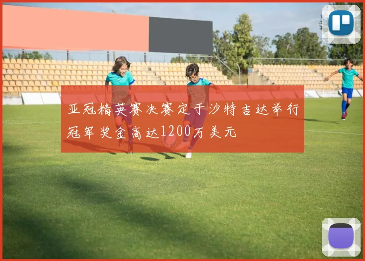 亚冠精英赛决赛定于沙特吉达举行冠军奖金高达1200万美元