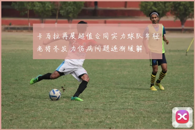卡马拉再展超值合同实力球队年轻老将齐发力伤病问题逐渐缓解
