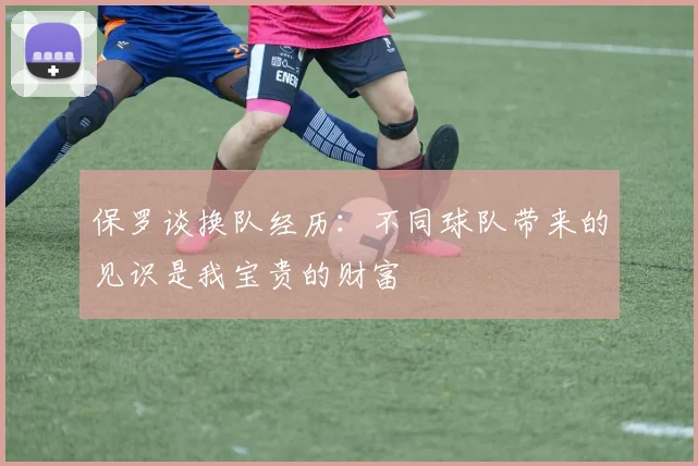 保罗谈换队经历：不同球队带来的见识是我宝贵的财富