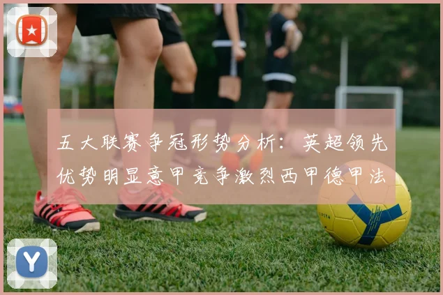五大联赛争冠形势分析：英超领先优势明显意甲竞争激烈西甲德甲法甲差距各异