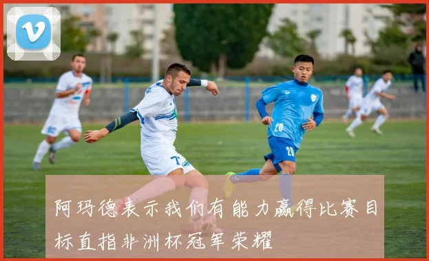 阿玛德表示我们有能力赢得比赛目标直指非洲杯冠军荣耀