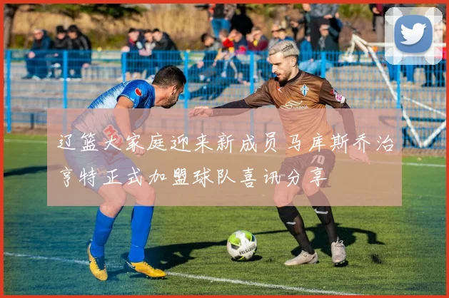 辽篮大家庭迎来新成员马库斯乔治亨特正式加盟球队喜讯分享