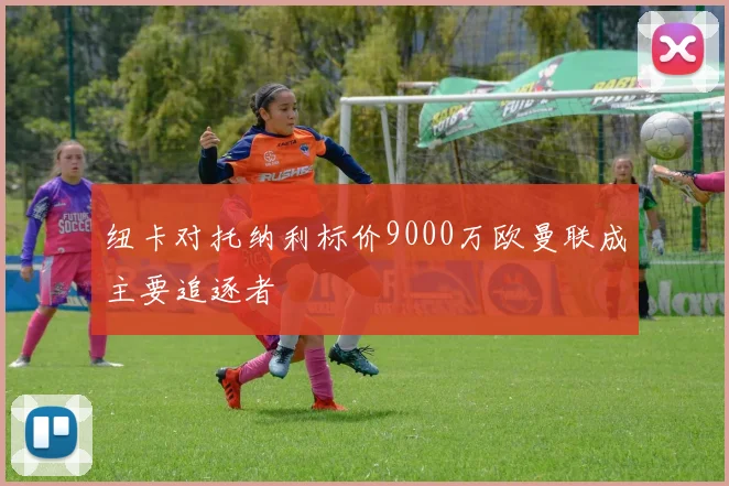 纽卡对托纳利标价9000万欧曼联成主要追逐者
