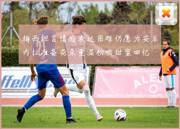 梅西坦言情感表达困难仍愿为安东内拉准备花朵重温初吻甜蜜回忆