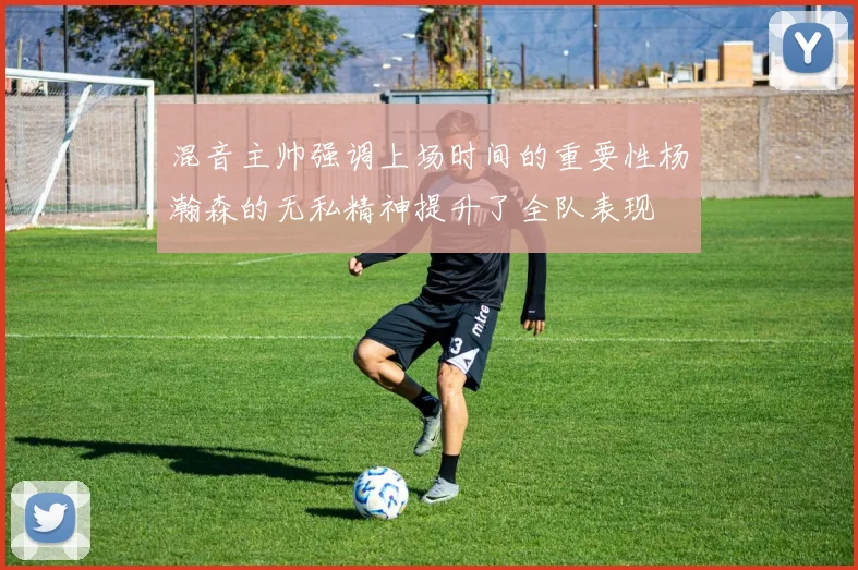 混音主帅强调上场时间的重要性杨瀚森的无私精神提升了全队表现