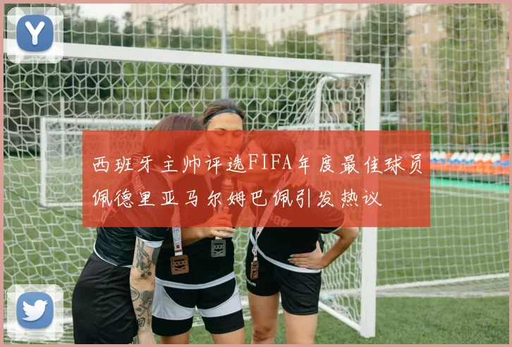 西班牙主帅评选FIFA年度最佳球员佩德里亚马尔姆巴佩引发热议