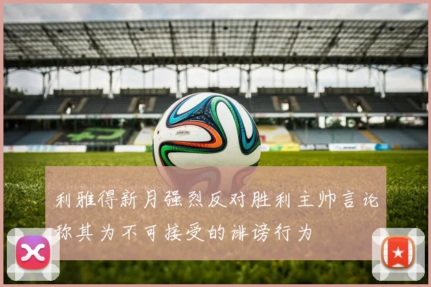 利雅得新月强烈反对胜利主帅言论称其为不可接受的诽谤行为
