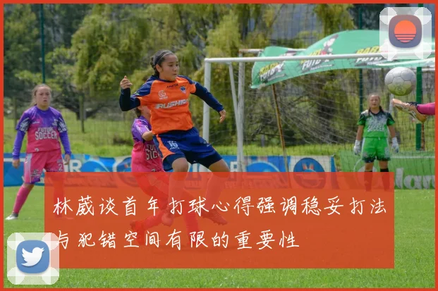 林葳谈首年打球心得强调稳妥打法与犯错空间有限的重要性