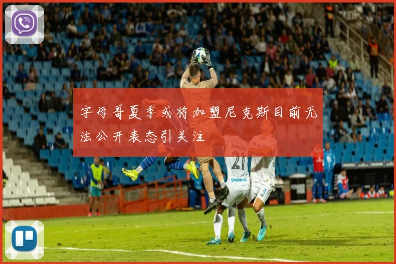 字母哥夏季或将加盟尼克斯目前无法公开表态引关注