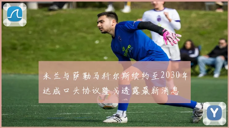 米兰与萨勒马科尔斯续约至2030年达成口头协议隆戈透露最新消息