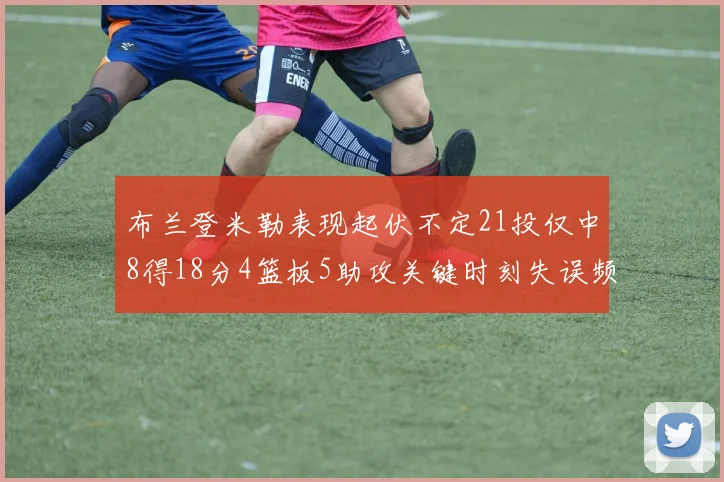 布兰登米勒表现起伏不定21投仅中8得18分4篮板5助攻关键时刻失误频频