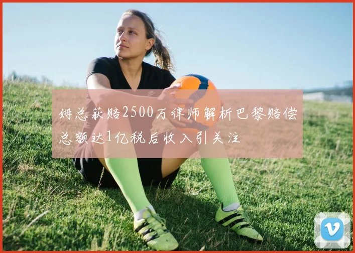 姆总获赔2500万律师解析巴黎赔偿总额达1亿税后收入引关注