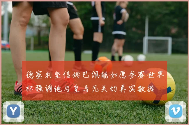 德塞利坚信姆巴佩能如愿参赛世界杯强调他与皇马无关的真实数据