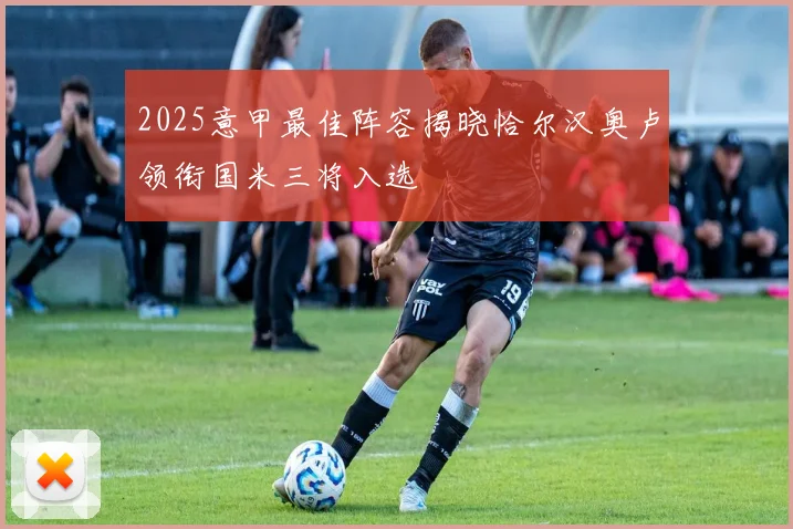 2025意甲最佳阵容揭晓恰尔汉奥卢领衔国米三将入选