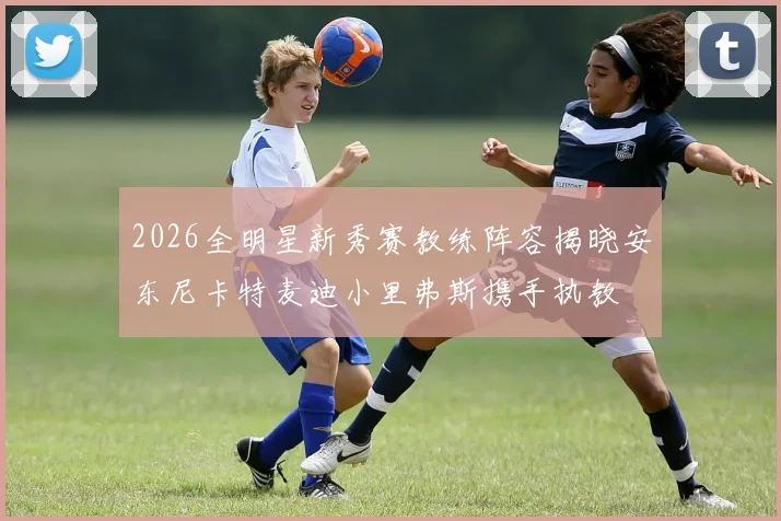 2026全明星新秀赛教练阵容揭晓安东尼卡特麦迪小里弗斯携手执教