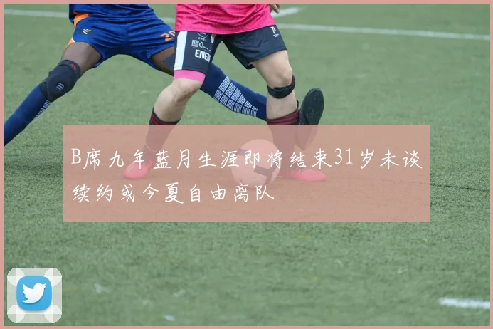B席九年蓝月生涯即将结束31岁未谈续约或今夏自由离队