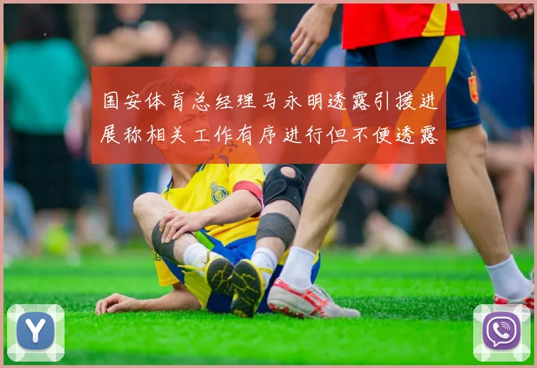 国安体育总经理马永明透露引援进展称相关工作有序进行但不便透露名字