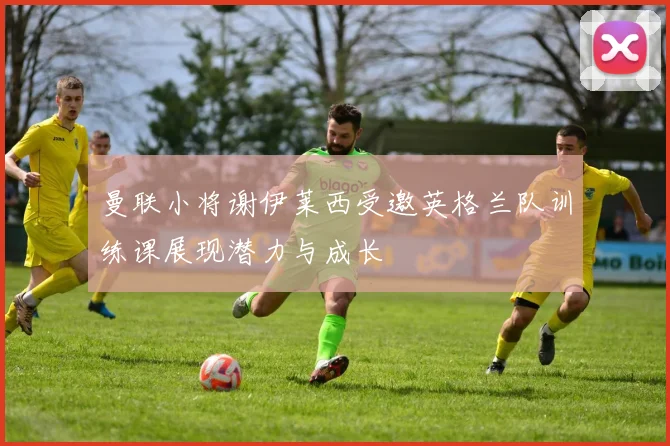 曼联小将谢伊莱西受邀英格兰队训练课展现潜力与成长