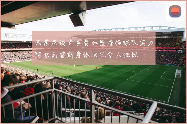 西蒙尼谈卢克曼加盟增强球队实力阿尔瓦雷斯身体状况令人担忧