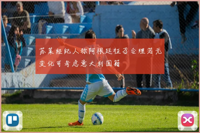 苏莱经纪人称阿根廷征召合理若无变化可考虑意大利国籍