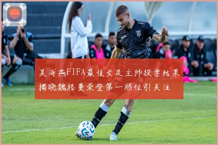 吴海燕FIFA最佳女足主帅投票结果揭晓魏格曼荣登第一顺位引关注