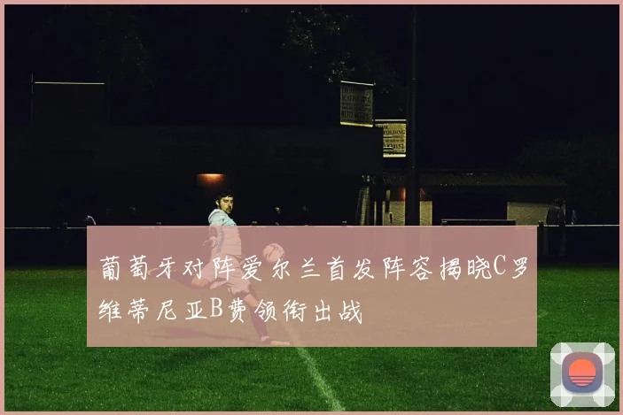 葡萄牙对阵爱尔兰首发阵容揭晓C罗维蒂尼亚B费领衔出战