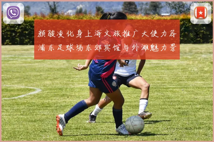 颜骏凌化身上海文旅推广大使力荐浦东足球场东郊宾馆与外滩魅力景点