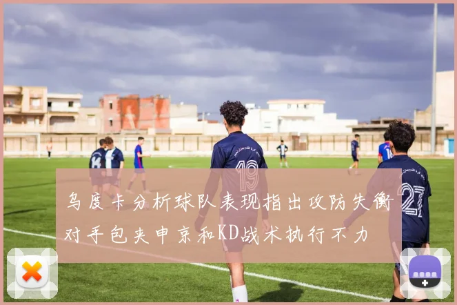 乌度卡分析球队表现指出攻防失衡对手包夹申京和KD战术执行不力
