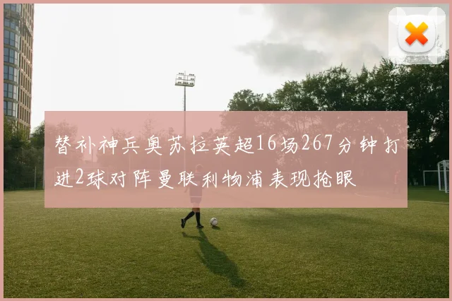 替补神兵奥苏拉英超16场267分钟打进2球对阵曼联利物浦表现抢眼