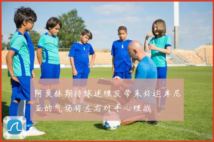 阿莫林期待球迷理发带来好运库尼亚的气场将左右对手心理战