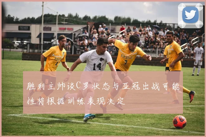 胜利主帅谈C罗状态与亚冠出战可能性将根据训练表现决定