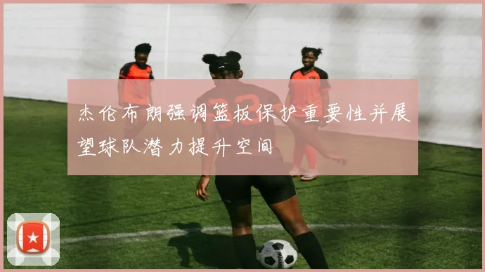 杰伦布朗强调篮板保护重要性并展望球队潜力提升空间
