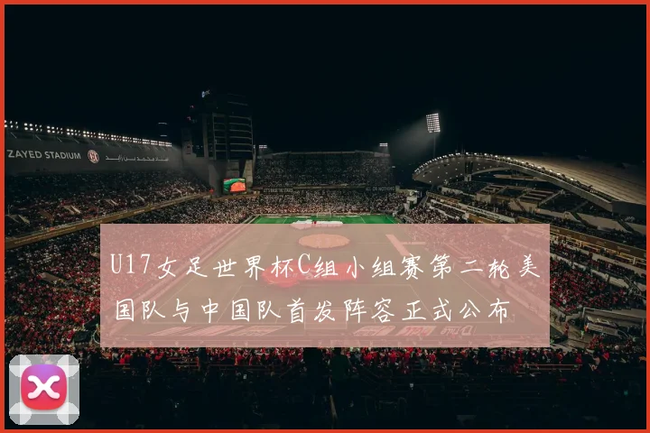 U17女足世界杯C组小组赛第二轮美国队与中国队首发阵容正式公布