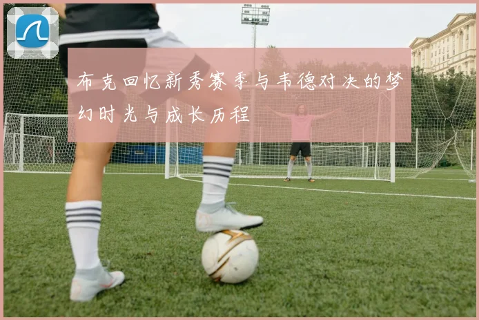 布克回忆新秀赛季与韦德对决的梦幻时光与成长历程